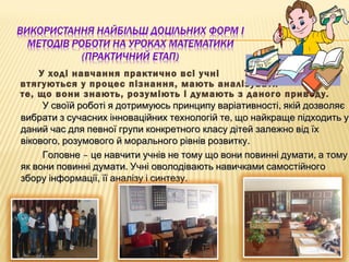У ході навчання практично всі учні
втягуються у процес пізнання, мають аналізувати
те, що вони знають, розуміють і думають з даного приводу.
,У своїй роботі я дотримуюсь принципу варіативності якій дозволяє,У своїй роботі я дотримуюсь принципу варіативності якій дозволяє
,вибрати з сучасних інноваційних технологій те що найкраще підходить у,вибрати з сучасних інноваційних технологій те що найкраще підходить у
даний час для певної групи конкретного класу дітей залежно від їхданий час для певної групи конкретного класу дітей залежно від їх
, .вікового розумового й морального рівнів розвитку, .вікового розумового й морального рівнів розвитку
– ,Головне це навчити учнів не тому що вони повинні думати а тому– ,Головне це навчити учнів не тому що вони повинні думати а тому
.як вони повинні думати Учні оволодівають навичками самостійного.як вони повинні думати Учні оволодівають навичками самостійного
, .збору інформації її аналізу і синтезу, .збору інформації її аналізу і синтезу
 