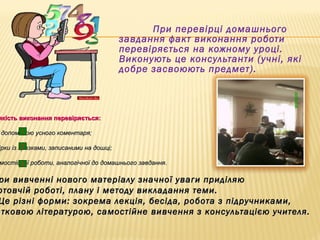 При перевірці домашнього
завдання факт виконання роботи
перевіряється на кожному уроці.
Виконують це консультанти (учні, які
добре засвоюють предмет).
якість виконання перевіряється:якість виконання перевіряється:
допомогою усного коментаря;допомогою усного коментаря;
ірки із зразками, записаними на дошці;ірки із зразками, записаними на дошці;
мостійної роботи, аналогічної до домашнього завдання.мостійної роботи, аналогічної до домашнього завдання.
ри вивченні нового матеріалу значної уваги приділяюри вивченні нового матеріалу значної уваги приділяю
отовчій роботі, плану і методу викладання теми.отовчій роботі, плану і методу викладання теми.
Це різні форми: зокрема лекція, бесіда, робота з підручниками,Це різні форми: зокрема лекція, бесіда, робота з підручниками,
атковою літературою, самостійне вивчення з консультацією учителя.атковою літературою, самостійне вивчення з консультацією учителя.
11
22
33
 