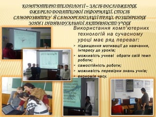 Використання комп'ютерних
технологій на сучасному
уроці має ряд переваг:
 підвищення мотивації до навчання,
інтересу до уроків;
 можливість учневі обрати свій темп
роботи;
 самостійність роботи;
 можливість перевірки знань учнів;
 економія часу.
 