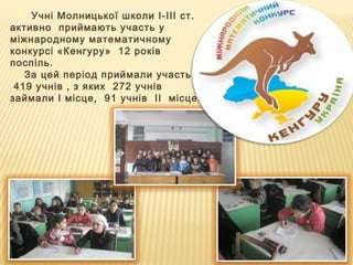 Учні Молницької школи І-ІІІ ст.
активно приймають участь у
міжнародному математичному
конкурсі «Кенгуру» 12 років
поспіль.
За цей період приймали участь
419 учнів , з яких 272 учнів
займали І місце, 91 учнів ІІ місце.
 