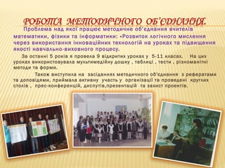 Проблема над якої працює методичне об’єднання вчителів
математики, фізики та інформатики: «Розвиток логічного мислення
через використання інноваційних технологій на уроках та підвищення
якості навчально-виховного процесу.
За останні 5 років я провела 9 відкритих уроках у 5-11 класах. На цих
уроках використовувала мультимедійну дошку , таблиці , тести , різноманітні
методи та форми.
Також виступила на засіданнях методичного об′єднання з рефератами
та доповідями, приймала активну участь у організації та проведені круглих
столів , прес-конференцій, диспутів,презентацій та захист проектів.
 