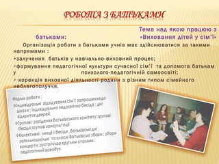 Тема над якою працюю з
батьками: «Виховання дітей у сім’ї»
Організація роботи з батьками учнів має здійснюватися за такими
напрямами :
залучення батьків у навчально-виховний процес;
формування педагогічної культури сучасної сім’ї та допомога батькам
у психолого-педагогічній самоосвіті;
 корекція виховної діяльності родини з різним типом сімейного
неблагополуччя.
 