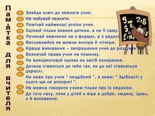 Знайди ключ до кожного учня.
Не забувай хвалити.
Помічай найменші успіхи учня.
Оцінюй тільки знання дитини, а не її саму.
Починай навчання не з формул, а з радості.
Висловлюйся як можна ясніше й чіткіше.
Краще виховання – запрошення учня до роздумів.
Визначай права учня на помилку.
Не використовуй оцінки як засіб покарання.
Дитина ставиться до тебе так, як до неї ставляться
дорослі.
Не кажи про учня “ нездібний ”, а кажи: “ Здібності у
нього ще не розкриті ”.
Не можна говорити учням тільки про їх недоліки.
До того часу, поки у дітей є віра в добро, людину, ідеал,
є й виховання.
 