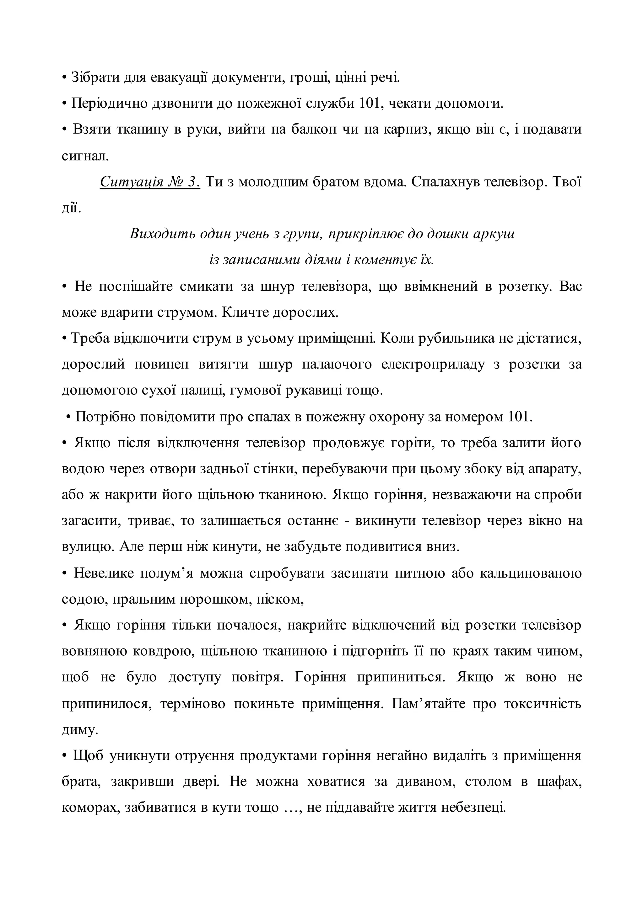 • Зібрати для евакуації документи, гроші, цінні речі.
• Періодично дзвонити до пожежної служби 101, чекати допомоги.
• Взяти тканину в руки, вийти на балкон чи на карниз, якщо він є, і подавати
сигнал.
Ситуація № 3. Ти з молодшим братом вдома. Спалахнув телевізор. Твої
дії.
Виходить один учень з групи, прикріплює до дошки аркуш
із записаними діями і коментує їх.
• Не поспішайте смикати за шнур телевізора, що ввімкнений в розетку. Вас
може вдарити струмом. Кличте дорослих.
• Треба відключити струм в усьому приміщенні. Коли рубильника не дістатися,
дорослий повинен витягти шнур палаючого електроприладу з розетки за
допомогою сухої палиці, гумової рукавиці тощо.
• Потрібно повідомити про спалах в пожежну охорону за номером 101.
• Якщо після відключення телевізор продовжує горіти, то треба залити його
водою через отвори задньої стінки, перебуваючи при цьому збоку від апарату,
або ж накрити його щільною тканиною. Якщо горіння, незважаючи на спроби
загасити, триває, то залишається останнє - викинути телевізор через вікно на
вулицю. Але перш ніж кинути, не забудьте подивитися вниз.
• Невелике полум’я можна спробувати засипати питною або кальцинованою
содою, пральним порошком, піском,
• Якщо горіння тільки почалося, накрийте відключений від розетки телевізор
вовняною ковдрою, щільною тканиною і підгорніть її по краях таким чином,
щоб не було доступу повітря. Горіння припиниться. Якщо ж воно не
припинилося, терміново покиньте приміщення. Пам’ятайте про токсичність
диму.
• Щоб уникнути отруєння продуктами горіння негайно видаліть з приміщення
брата, закривши двері. Не можна ховатися за диваном, столом в шафах,
коморах, забиватися в кути тощо …, не піддавайте життя небезпеці.
 