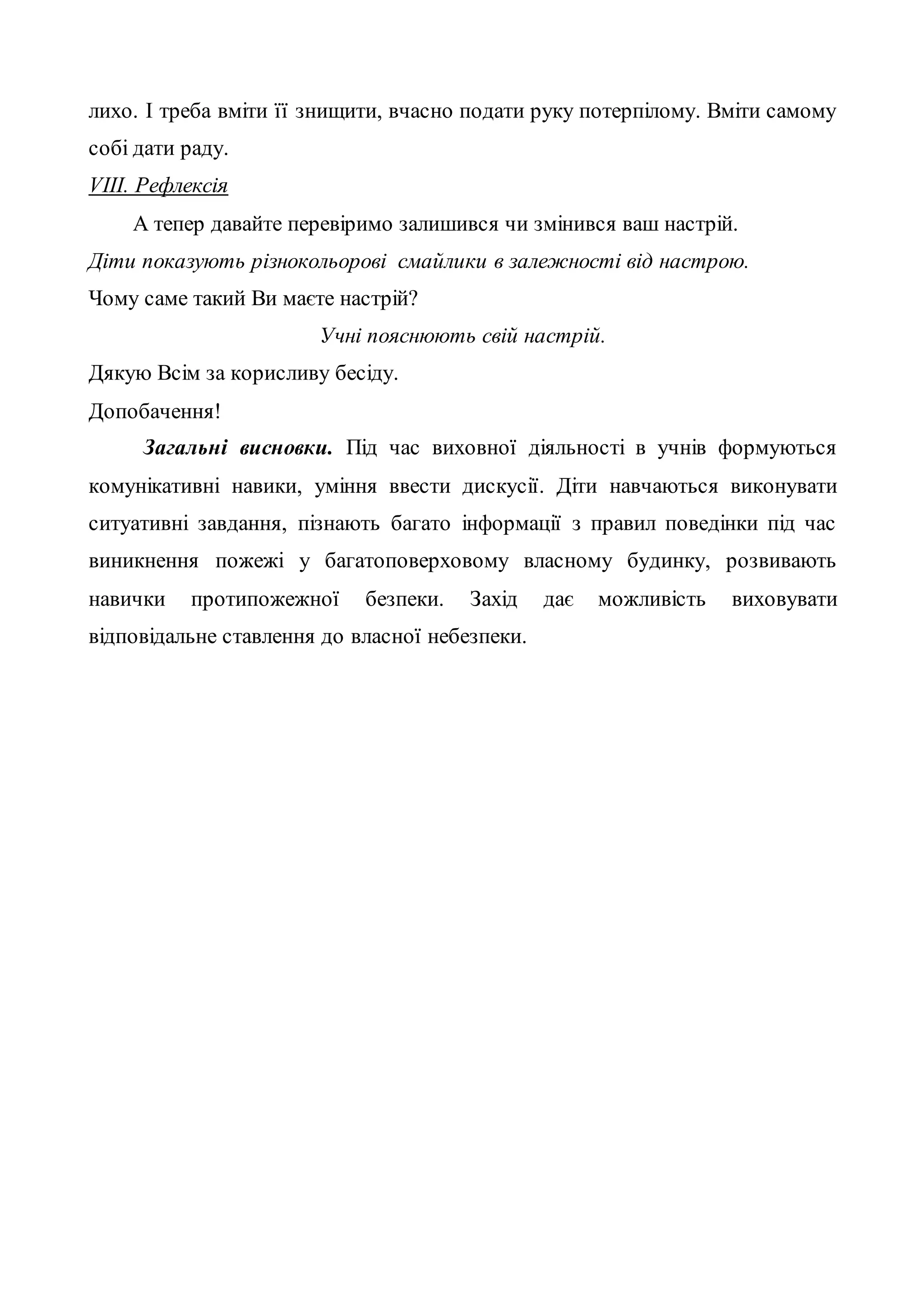 лихо. І треба вміти її знищити, вчасно подати руку потерпілому. Вміти самому
собі дати раду.
VІІІ. Рефлексія
А тепер давайте перевіримо залишився чи змінився ваш настрій.
Діти показують різнокольорові смайлики в залежності від настрою.
Чому саме такий Ви маєте настрій?
Учні пояснюють свій настрій.
Дякую Всім за корисливу бесіду.
Допобачення!
Загальні висновки. Під час виховної діяльності в учнів формуються
комунікативні навики, уміння ввести дискусії. Діти навчаються виконувати
ситуативні завдання, пізнають багато інформації з правил поведінки під час
виникнення пожежі у багатоповерховому власному будинку, розвивають
навички протипожежної безпеки. Захід дає можливість виховувати
відповідальне ставлення до власної небезпеки.
 