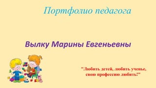 Портфолио педагога
Вылку Марины Евгеньевны
"Любить детей, любить ученье,
свою профессию любить!"
 