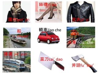 圍巾wei’ jin
絲襪xi wa`
皮衣pi’ yi
船
chuan’
轎車jiao che
火車 houˇ che
捷運 jie’ yun`
菜刀cai` dao
斧頭fuˇ tou’
 
