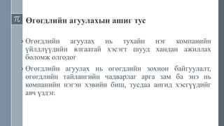 Өгөгдлийн агуулахын ашиг тус
› Өгөгдлийн агуулах нь тухайн нэг компанийн
үйлдлүүдийн ялгаатай хэсэгт шууд хандан ажиллах
боломж олгодог
› Өгөгдлийн агуулах нь өгөгдлийн зохион байгуулалт,
өгөгдлийн тайлангийн чадварлаг арга зам ба энэ нь
компанийн нэгэн хэвийн биш, тусдаа ангид хэсгүүдийг
авч үздэг.
 