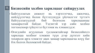 Бизнесийн холбоо харилцааг сайжруулах
› Байгууллагын амжилт нь хэрэглэгчид, ажилчид,
нийлүүлэгчид болон бүтээгдэхүүн үйлчилгээг түгээгч
байгууллагуудтай бий болгосон харилцаанаас
хамааралтай байдаг. Тэдэнтэй хэр сайн холбоо
тогтоосноор гүйцэтгэл бүтээмж нь хэмжигддэг.
› Өгөгдлийн агуулахын тусламжтайгаар бизнесийнхээ
харилцаа холбоог хэмжин түүн дээр дүгнэлт хийн
тохирсон арга хэмжээг авах замаар харилцаагаа илүү бат
бэх болгох боломжтой байдаг.
 