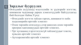 Зардлыг бууруулах
› Өгөгдлийн агуулахад мэдээллийн эх үүсвэрийг нэгтгэж,
шинжилж чадсанаар дараах хэмнэлтүүдийг байгууллагад
бий болгодог байна.Үүнд:
– Өгөгдлийг нэгтгэх тайлан гаргах, шинжилгээ хийх
хөдөлмөрийн өртгийг хэмнэнэ
– Олон төрлийн өгөгдлүүд дээр ажиллах олон төрлийн
програм хангамжуудын өртгийг хэмнэнэ.
– Урт хугацаанд хэрэглэгдэхгүй тайлангуудыг хэвлэх,
хувьлах өртгийг хэмнэнэ
– Аутсорсингийн өртгийг хэмнэнэ
 