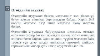 Өгөгдлийн агуулах
› Өгөгдлийн агуулахад байгаа мэлээллийг засч болохгүй
буюу зөвхөн уншихад зориулагдсан байдаг. Харин бий
болсон мэдээлэл дээр шинэ мэдээлэл нэмж хадгалж
болно.
› Өгөгдлийн агуулахад байгууллагын мэдээлэл, өгөгдөл
олон жил сараар баяжин нэмэгдэх тусмаа хэрэглэгчид үнэ
цэнэтэй болж байдаг. Олон жилийн түүхэн мэдээлэл байх
тусмаа үүн дээр тандан шинжилж оновчтой шийдвэр
гаргахад маш өндөр хувь нэмэр оруулж байдаг юм.
 