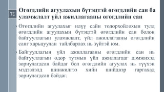 Өгөгдлийн агуулахын бүтэцтэй өгөгдлийн сан ба
уламжлалт үйл ажиллагааны өгөгдлийн сан
› Өгөгдлийн агуулахыг илүү сайн тодорхойлохын тулд
өгөгдлийн агуулахын бүтэцтэй өгөгдлийн сан болон
байгууллагын уламжлалт, үйл ажиллагааны өгөгдлийн
санг харьцуулан тайлбарлах нь зүйтэй юм.
› Байгууллагын үйл ажиллагааны өгөгдлийн сан нь
байгууллагын өдөр тутмын үйл ажиллагааг дэмжихэд
зориулагдсан байдаг бол өгөгдлийн агуулах нь түүхэн
мэдээлэлд шинжилгээ хийн шийдвэр гаргахад
зориулагдсан байдаг.
 