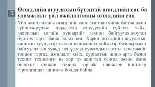 Өгөгдлийн агуулахын бүтэцтэй өгөгдлийн сан ба
уламжлалт үйл ажиллагааны өгөгдлийн сан
› Үйл ажиллагааны өгөгдлийн санг ашиглан хийж байгаа ажил
гүйлгээнүүдээс дурьдахад санхүүгийн гүйлгээ хийх,
ажилчдын цагийн хувиарийг зохион байгуулах,оюутан
бүртгэх зэрэг байж болох юм. Харин өгөгдлийн агуулахыг
ашиглан түүн дээр тандан шинжилгээ хийснээр боловсролын
байгууллагын хувьд авч үзэхэд сурагчдын сэтгэл ханамжийг
тооцон гаргах, ажиглалт хийх, сургалтын шинэ арга барил
техник технологи нь хэр үр ашигтай байгаа болон байж
болохыг хэмжин тооцох зэргийг шинжлэн шийдвэр
гаргалтандаа ашиглаж болдог байна.
 