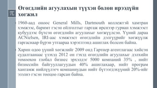 Өгөгдлийн агуулахын түүхэн болон ирээдүйн
хөгжил
› 1960-аад оноос General Mills, Dartmouth коллежтэй хамтран
хэмжээс, баримт гэсэн ойлголтыг гаргаж ирснээр гурван хэмжээст
кубуудээс бүтсэн өгөгдлийн агуулахыг хөгжүүлсэн. Үүний дараа
ACNielsen, IRI-аас хэмжээст өгөгдлийн дэлгүүрийг хөгжүүлж
гаргаснаар бүрэн утгаараа хэрэглээнд ашиглах болсон байна.
› Харин одоо үүний хөгжлийг 2009 онд Гартнер агентлагаас хийсэн
судалгаанаас үзэхэд 2012 он гэхэд өгөгдлийн агуулахыг дэлхийн
томоохон глобал бизнес эрхэлдэг 5000 компаний 35% , нийт
бизнесийн байгууллагуудын 40% ашиглахаар, нийт програм
хангамж нийлүүлэгч компаниудын нийт бүтээгдэхүүний 20%-ийг
эзэлнэ гэсэн тооцоо гарсан байна.
 