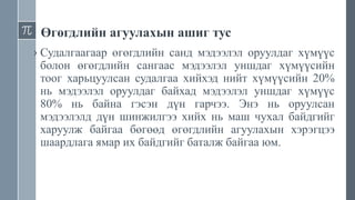 Өгөгдлийн агуулахын ашиг тус
› Судалгаагаар өгөгдлийн санд мэдээлэл оруулдаг хүмүүс
болон өгөгдлийн сангаас мэдээлэл уншдаг хүмүүсийн
тоог харьцуулсан судалгаа хийхэд нийт хүмүүсийн 20%
нь мэдээлэл оруулдаг байхад мэдээлэл уншдаг хүмүүс
80% нь байна гэсэн дүн гарчээ. Энэ нь оруулсан
мэдээлэлд дүн шинжилгээ хийх нь маш чухал байдгийг
харуулж байгаа бөгөөд өгөгдлийн агуулахын хэрэгцээ
шаардлага ямар их байдгийг баталж байгаа юм.
 
