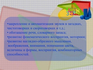 •закрепление и автоматизация звуков в загадках,
чистоговорках и скороговорках и т.д.;
• обогащение речи, словарного запаса;
•развитие фонематического восприятия, моторики;
•развитие наглядно-образного мышления,
воображения, внимания, понимания цвета,
величины и формы, восприятия, комбинаторных
способностей.
 