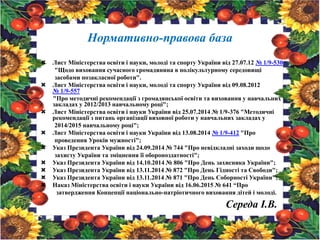 Нормативно-правова база
 Лист Міністерства освіти і науки, молоді та спорту України від 27.07.12 № 1/9-530
"Щодо виховання сучасного громадянина в полікультурному середовищі
засобами позакласної роботи".
 Лист Міністерства освіти і науки, молоді та спорту України від 09.08.2012
№ 1/9-557
"Про методичні рекомендації з громадянської освіти та виховання у навчальних
закладах у 2012/2013 навчальному році";
 Лист Міністерства освіти і науки України від 25.07.2014 № 1/9-376 "Методичні
рекомендації з питань організації виховної роботи у навчальних закладах у
2014/2015 навчальному році";
 Лист Міністерства освіти і науки України від 13.08.2014 № 1/9-412 "Про
проведення Уроків мужності";
 Указ Президента України від 24.09.2014 № 744 "Про невідкладні заходи щодо
захисту України та зміцнення її обороноздатності";
 Указ Президента України від 14.10.2014 № 806 "Про День захисника України";
 Указ Президента України від 13.11.2014 № 872 "Про День Гідності та Свободи";
 Указ Президента України від 13.11.2014 № 871 "Про День Соборності України";
 Наказ Міністерства освіти і науки України від 16.06.2015 № 641 “Про
затвердження Концепції національно-патріотичного виховання дітей і молоді.
Середа І.В.
 