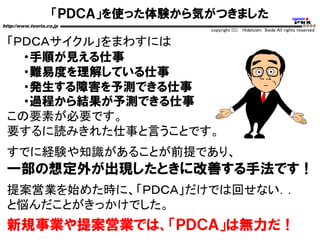 「ＰＤＣＡ」を使った体験から気がつきました
http://www.teoria.co.jp
copyright (C) Hidetoshi Ikeda All rights reserved
「ＰＤＣＡサイクル」をまわすには
・手順が見える仕事
・難易度を理解している仕事
・発生する障害を予測できる仕事
・過程から結果が予測できる仕事
この要素が必要です。
要するに読みきれた仕事と言うことです。
すでに経験や知識があることが前提であり、
一部の想定外が出現したときに改善する手法です！
提案営業を始めた時に、「ＰＤＣＡ」だけでは回せない．．
と悩んだことがきっかけでした。
新規事業や提案営業では、「ＰＤＣＡ」は無力だ！
 