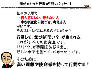 理想をもった行動が「問い？」を生む
http://www.teoria.co.jp
copyright (C) Hidetoshi Ikeda All rights reserved
仕事の現場で
・何も感じない、考えない人
・小さな変化に気づき、考える人
がいます。
その違いはどこにあるのでしょうか？
行動して、気づき「問い？」が生まれる。
これがすべての出発点です。
「問い？」が問題をあぶり出し、
新しい未来を創っていくきっかけです。
そのために、
高い理想や使命感を持って行動する！
 