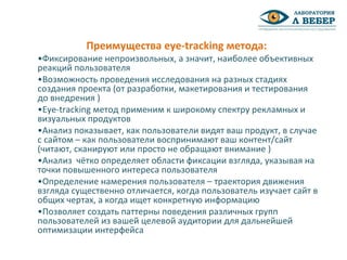 •Фиксирование непроизвольных, а значит, наиболее объективных
реакций пользователя
•Возможность проведения исследования на разных стадиях
создания проекта (от разработки, макетирования и тестирования
до внедрения )
•Eye-tracking метод применим к широкому спектру рекламных и
визуальных продуктов
•Анализ показывает, как пользователи видят ваш продукт, в случае
с сайтом – как пользователи воспринимают ваш контент/сайт
(читают, сканируют или просто не обращают внимание )
•Анализ чётко определяет области фиксации взгляда, указывая на
точки повышенного интереса пользователя
•Определение намерения пользователя – траектория движения
взгляда существенно отличается, когда пользователь изучает сайт в
общих чертах, а когда ищет конкретную информацию
•Позволяет создать паттерны поведения различных групп
пользователей из вашей целевой аудитории для дальнейшей
оптимизации интерфейса
Преимущества eye-tracking метода:
 