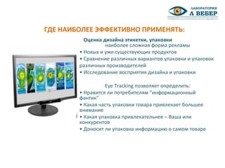 Оценка дизайна этикетки, упаковки
наиболее сложная форма рекламы
• Новых и уже существующих продуктов
• Сравнение различных вариантов упаковки и упаковок
различных производителей
• Исследование восприятия дизайна и упаковки
Eye Tracking позволяет определить:
• Нравится ли потребителям “информационный
фантик”
• Какая часть упаковки товара привлекает большее
внимание
• Какая упаковка привлекательнее – Ваша или
конкурентов
• Доносит ли упаковка информацию о самом товаре
ГДЕ НАИБОЛЕЕ ЭФФЕКТИВНО ПРИМЕНЯТЬ:
 