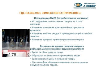 Исследования FMCG (потребительские магазины)
• Исследования расположения товаров на полке
магазина
• Изучение поведения посетителей при просмотре
ценников
• Изучение влияния скидок и проведения акций на выбор
товаров
• Изучение процесса принятия решения о покупке
Взгляните на процесс покупки товаров в
реальном магазине глазами Ваших покупателей!
• Видят ли Ваш товар на полке
• Обращают ли внимание на рекламные акции
• Сравнивают ли цены и скидки на товары
• На что вообще обращают внимание при совершении
покупки и выборе товара.
ГДЕ НАИБОЛЕЕ ЭФФЕКТИВНО ПРИМЕНЯТЬ:
 
