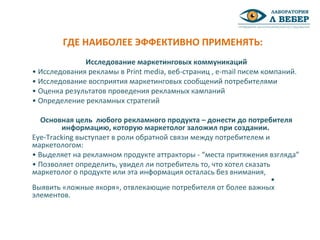 Исследование маркетинговых коммуникаций
• Исследования рекламы в Print media, веб-страниц , e-mail писем компаний.
• Исследование восприятия маркетинговых сообщений потребителями
• Оценка результатов проведения рекламных кампаний
• Определение рекламных стратегий
Основная цель любого рекламного продукта – донести до потребителя
информацию, которую маркетолог заложил при создании.
Eye-Tracking выступает в роли обратной связи между потребителем и
маркетологом:
• Выделяет на рекламном продукте аттракторы - “места притяжения взгляда”
• Позволяет определить, увидел ли потребитель то, что хотел сказать
маркетолог о продукте или эта информация осталась без внимания,
•
Выявить «ложные якоря», отвлекающие потребителя от более важных
элементов.
ГДЕ НАИБОЛЕЕ ЭФФЕКТИВНО ПРИМЕНЯТЬ:
 