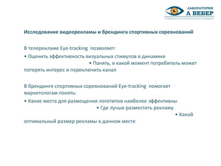 Исследование видеорекламы и брендинга спортивных соревнований
В телерекламе Eye-tracking позволяет:
• Оценить эффективность визуальных стимулов в динамике
• Понять, в какой момент потребитель может
потерять интерес и переключить канал
В брендинге спортивных соревнований Eye-tracking помогает
маркетологам понять:
• Какие места для размещения логотипов наиболее эффективны
• Где лучше разместить рекламу
• Какой
оптимальный размер рекламы в данном месте
 