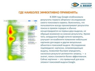 В 2009 году Google опубликовала
результаты первого айтрекинг-исследования
своего поискового сервиса. Выяснилось, что
пользователи всегда просматривают результаты
поиска в прямом порядке и обычно
концентрируются на первых двух выдачах, не
обращая внимания на нижние результаты. Кроме
того, сотрудники Google хотели проверить,
улучшает ли юзабилити появление небольших
картинок для видео и других визуальных
объектов в поисковой выдаче. Исследование
подтвердило: картинки, сопровождающие
выдачу, позволяют быстрее определить,
насколько результат релевантен запросу, — а
значит, поиск становится более эффективным.
Сейчас картинки — это привычный для всех
элемент поисковой выдачи Google.
ГДЕ НАИБОЛЕЕ ЭФФЕКТИВНО ПРИМЕНЯТЬ:
 