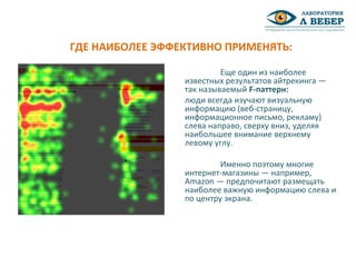 Еще один из наиболее
известных результатов айтрекинга —
так называемый F-паттерн:
люди всегда изучают визуальную
информацию (веб-страницу,
информационное письмо, рекламу)
слева направо, сверху вниз, уделяя
наибольшее внимание верхнему
левому углу.
Именно поэтому многие
интернет-магазины — например,
Amazon — предпочитают размещать
наиболее важную информацию слева и
по центру экрана.
ГДЕ НАИБОЛЕЕ ЭФФЕКТИВНО ПРИМЕНЯТЬ:
 