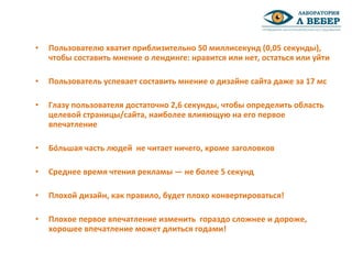 • Пользователю хватит приблизительно 50 миллисекунд (0,05 секунды),
чтобы составить мнение о лендинге: нравится или нет, остаться или уйти
• Пользователь успевает составить мнение о дизайне сайта даже за 17 мс
• Глазу пользователя достаточно 2,6 секунды, чтобы определить область
целевой страницы/сайта, наиболее влияющую на его первое
впечатление
• Бóльшая часть людей не читает ничего, кроме заголовков
• Среднее время чтения рекламы — не более 5 секунд
• Плохой дизайн, как правило, будет плохо конвертироваться!
• Плохое первое впечатление изменить гораздо сложнее и дороже,
хорошее впечатление может длиться годами!
 