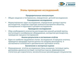 Предварительные консультации
• Общие сведения о тестировании, определение деталей исследования.
Планирование исследования
• Формулирование задач исследования, определение целевых группы
респондентов, создание структуры важности восприятия объектов,
планирование и подготовка сценария исследования.
Проведение исследования
• Сбор необходимого количества респондентов нужной целевой группы,
инсталляция и калибрование оборудования, инструктаж респондентов,
проведение процесса тестирования.
Анализ результатов и составление отчётов
• Один из наиболее трудоёмких этапов исследования. В процессе анализа,
проводится процедура оценки данных по каждому респонденту и
составляются статические и динамические групповые отчёты.
Заключение и экспертные оценки
• Формирование отчётов исследования (зоны внимания, тепловые карты,
диаграммы движения взгляда), экспертные оценки, формирование
статистики для маркетолога, заключительные рекомендации специалистов.
Этапы проведения исследований:
 