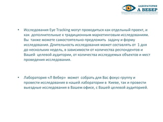 • Исследования Eye Tracking могут проводиться как отдельный проект, и
как дополнительные к традиционным маркетинговым исследованиям.
Вы также можете самостоятельно предложить задачу и форму
исследования. Длительность исследования может составлять от 1 дня
до нескольких недель, в зависимости от количества респондентов и
Вашей целевой аудитории, от количества исследуемых объектов и мест
проведения исследования.
• Лаборатория «Л Вебер» может собрать для Вас фокус-группу и
провести исследования в нашей лаборатории в Киеве, так и провести
выездные исследования в Вашем офисе, с Вашей целевой аудиторией.
 