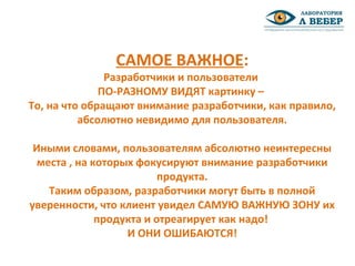 САМОЕ ВАЖНОЕ:
Разработчики и пользователи
ПО-РАЗНОМУ ВИДЯТ картинку –
То, на что обращают внимание разработчики, как правило,
абсолютно невидимо для пользователя.
Иными словами, пользователям абсолютно неинтересны
места , на которых фокусируют внимание разработчики
продукта.
Таким образом, разработчики могут быть в полной
уверенности, что клиент увидел САМУЮ ВАЖНУЮ ЗОНУ их
продукта и отреагирует как надо!
И ОНИ ОШИБАЮТСЯ!
 