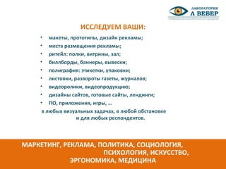 • макеты, прототипы, дизайн рекламы;
• места размещения рекламы;
• ритейл: полки, витрины, зал;
• биллборды, баннеры, вывески;
• полиграфия: этикетки, упаковки;
• листовки, развороты газеты, журналов;
• видеоролики, видеопродукцию;
• дизайны сайтов, готовые сайты, лендинги;
• ПО, приложения, игры, …
в любых визуальных задачах, в любой обстановке
и для любых респондентов.
ИССЛЕДУЕМ ВАШИ:
МАРКЕТИНГ, РЕКЛАМА, ПОЛИТИКА, СОЦИОЛОГИЯ,
ПСИХОЛОГИЯ, ИСКУССТВО,
ЭРГОНОМИКА, МЕДИЦИНА
 