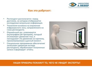 Как это рабртает:
• Респондент располагается перед
дисплеем, на котором отображается
исследуемая визуальная информация.
• Технология основана на отражении
инфракрасного луча, направленного на
глаза респондента.
• Отражённый луч улавливается
окулографом (ай-трекером), который
отслеживает движение глаз, и
накладывает это движение на картинку,
просматриваемую в данный момент.
• Специальное программное обеспечение
записывает движение взгляда
респондента, обрабатывает полученные
записи и формирует отчёты.
НАШИ ПРИБОРЫ ПОКАЖУТ ТО, ЧЕГО НЕ УВИДЯТ ЭКСПЕРТЫ!
 