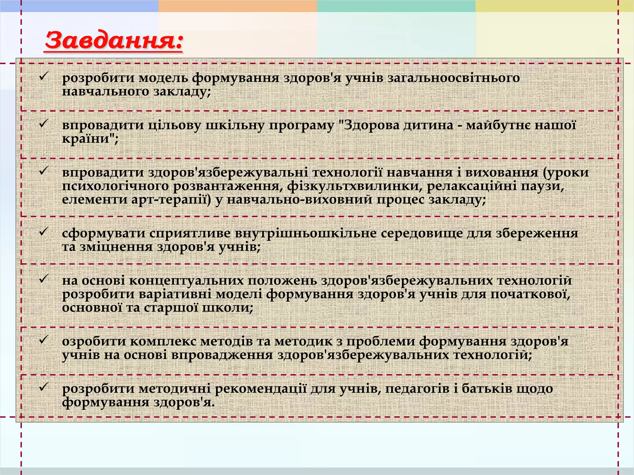 Завдання:
 розробити модель формування здоров'я учнів загальноосвітнього
навчального закладу;
 впровадити цільову шкільну програму "Здорова дитина - майбутнє нашої
країни";
 впровадити здоров'язбережувальні технології навчання і виховання (уроки
психологічного розвантаження, фізкультхвилинки, релаксаційні паузи,
елементи арт-терапії) у навчально-виховний процес закладу;
 сформувати сприятливе внутрішньошкільне середовище для збереження
та зміцнення здоров'я учнів;
 на основі концептуальних положень здоров'язбережувальних технологій
розробити варіативні моделі формування здоров'я учнів для початкової,
основної та старшої школи;
 озробити комплекс методів та методик з проблеми формування здоров'я
учнів на основі впровадження здоров'язбережувальних технологій;
 розробити методичні рекомендації для учнів, педагогів і батьків щодо
формування здоров'я.
 