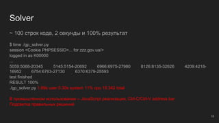 Solver
~ 100 строк кода, 2 секунды и 100% результат
$ time ./gp_solver.py
session <Cookie PHPSESSID=... for zzz.gov.ua/>
logged in as K00000
...
5059:5068-20345 5145:5154-20692 6966:6975-27980 8126:8135-32626 4209:4218-
16952 6754:6763-27130 6370:6379-25593
test finished
RESULT 100%
./gp_solver.py 1.89s user 0.30s system 11% cpu 19.342 total
В промышленном использовании -- JavaScript реализация, Ctrl-C/Ctrl-V address bar
Подсветка правильных решений
18
 