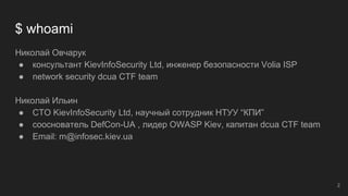 $ whoami
Николай Овчарук
● консультант KievInfoSecurity Ltd, инженер безопасности Volia ISP
● network security dcua CTF team
Николай Ильин
● CTO KievInfoSecurity Ltd, научный сотрудник НТУУ “КПИ”
● сооснователь DefCon-UA , лидер OWASP Kiev, капитан dcua CTF team
● Email: m@infosec.kiev.ua
2
 
