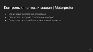 Контроль клиентских машин | Meterpreter
● Мониторинг системных процессов
● Printscreen, в случае подозрения на фрод
● Дамп памяти + volatility при анализе инцидентов
21
 