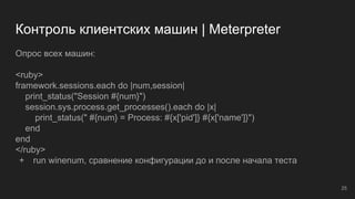 Контроль клиентских машин | Meterpreter
Опрос всех машин:
<ruby>
framework.sessions.each do |num,session|
print_status("Session #{num}")
session.sys.process.get_processes().each do |x|
print_status(" #{num} = Process: #{x['pid']} #{x['name']}")
end
end
</ruby>
+ run winenum, сравнение конфигурации до и после начала теста
25
 