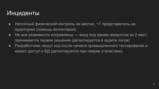 Инциденты
● Неполный физический контроль на местах, <1 представитель на
аудиторию (помощь волонтеров)
● Не все уязвимости исправлены — вход под одним аккаунтом из 2 мест,
принимается первое решение (детектируется в аудите логов)
● Разработчики пишут код после начала промышленного тестирования и
имеют доступ к БД (детектируется при сверке статистики)
27
 