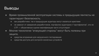 Выводы
● Время промышленной эксплуатации системы и предыдущие пентесты не
гарантируют безопасность.
● как разработчики, так и предыдущие аудиторы могут оказаться идиотами
● не зависит от заверений разработчиков, портфолио аудиторов и “cертификатов”, это не
CTF — объективные оценки квалификации часто отсутствуют
● Многие технологии “атакующей стороны” могут быть полезны при
защите.
● средства вторжения для нагрузочного тестирования
● средства доступа для контроля оконечных устройств
28
 