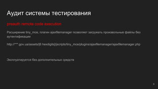 Аудит системы тестирования
preauth remote code execution
Расширение tiny_mce, плагин ajaxfilemanager позволяет загружать произвольные файлы без
аутентификации
http://***.gov.ua/assets/[6 hexdigits]/jscripts/tiny_mce/plugins/ajaxfilemanager/ajaxfilemanager.php
Эксплуатируется без дополнительных средств
8
 